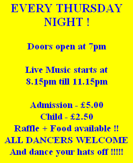EVERY THURSDAY NIGHT !

Doors open at 7pm

Live Music starts at 
8.15pm till 11.15pm 

Admission - £5.00
Child - £2.50
Raffle + Food available !!
ALL DANCERS WELCOME
And dance your hats off !!!!!